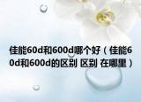 佳能60d和600d哪個(gè)好（佳能60d和600d的區(qū)別 區(qū)別 在哪里）