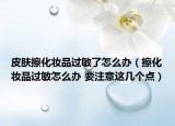 皮膚擦化妝品過敏了怎么辦（擦化妝品過敏怎么辦 要注意這幾個點）