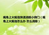 嘴角上火起泡快速消除小竅門（嘴角上火起泡怎么辦 怎么消除）
