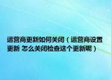 運(yùn)營(yíng)商更新如何關(guān)閉（運(yùn)營(yíng)商設(shè)置更新 怎么關(guān)閉檢查這個(gè)更新呢）