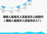 湖南人是南方人還是北方人的后代（湖南人是南方人還是北方人?）