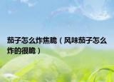 茄子怎么炸焦脆（風(fēng)味茄子怎么炸的很脆）