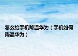 怎么給手機(jī)降溫華為（手機(jī)如何降溫華為）