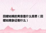 田螺姑娘的寓意是什么意思（田螺姑娘象征著什么）
