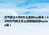 元?dú)怛T士4399怎么改到tap版本（4399元?dú)怛T士怎么將存檔改到taptap版）