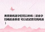 黃芪煲雞湯孕婦可以吃嗎（適合孕婦喝的湯食譜 可以試試芪歸燉雞湯）