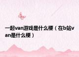 一起van游戲是什么梗（在b站van是什么梗）