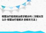 根管治療能徹底治愈牙髓炎嗎（牙髓炎怎么辦 根管治療是解決 的根本方法）