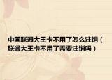 中國聯(lián)通大王卡不用了怎么注銷（聯(lián)通大王卡不用了需要注銷嗎）