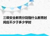 三級(jí)安全教育分別指什么教育時(shí)間應(yīng)不少于多少學(xué)時(shí)