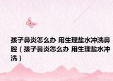 孩子鼻炎怎么辦 用生理鹽水沖洗鼻腔（孩子鼻炎怎么辦 用生理鹽水沖洗）
