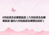 6月份適合去哪里旅游（六月份適合去哪里旅游 國內(nèi)六月份旅游去哪里比較好）
