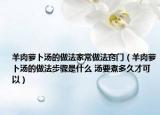羊肉蘿卜湯的做法家常做法竅門(mén)（羊肉蘿卜湯的做法步驟是什么 湯要煮多久才可以）