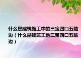 什么是建筑施工中的三寶四口五臨邊（什么是建筑工地三寶四口五臨邊）