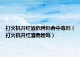 打火機(jī)開紅酒危險(xiǎn)嗎會中毒嗎（打火機(jī)開紅酒危險(xiǎn)嗎）