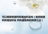 可以頻繁刺激奶陣增加奶量嗎（如何刺激奶陣增加奶量 奶陣最簡單的刺激方法）