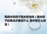 用西米包粽子西米要泡嗎（西米粽子的做法步驟是什么 西米要怎么侵泡）