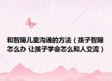 和智障兒童溝通的方法（孩子智障怎么辦 讓孩子學(xué)會(huì)怎么和人交流）