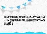 清理手機垃圾的視頻 有這三種方式選擇什么（清理手機垃圾的視頻 有這三種方式選擇）