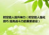 時(shí)空獵人提升神力（時(shí)空獵人強(qiáng)化技巧 提高戰(zhàn)斗力的重要途徑）