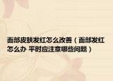 面部皮膚發(fā)紅怎么改善（面部發(fā)紅怎么辦 平時應注意哪些問題）