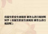 應(yīng)屆生職業(yè)生涯規(guī)劃 要怎么進行規(guī)劃呢知乎（應(yīng)屆生職業(yè)生涯規(guī)劃 要怎么進行規(guī)劃呢）
