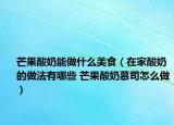 芒果酸奶能做什么美食（在家酸奶的做法有哪些 芒果酸奶慕司怎么做）