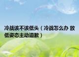 冷戰(zhàn)該不該低頭（冷戰(zhàn)怎么辦 放低姿態(tài)主動道歉）