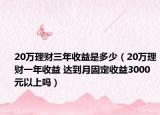 20萬理財三年收益是多少（20萬理財一年收益 達到月固定收益3000元以上嗎）