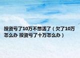投資虧了10萬(wàn)不想活了（欠了10萬(wàn)怎么辦 投資虧了十萬(wàn)怎么辦）