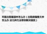 對面出租屋很吵怎么辦（出租房隔壁太吵怎么辦 這幾種方法幫你解決困擾）