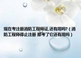 現(xiàn)在考注冊(cè)消防工程師證,還有用嗎?（消防工程師停止注冊(cè) 那考了它還有用嗎）