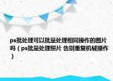 ps批處理可以批量處理相同操作的圖片嗎（ps批量處理照片 告別重復機械操作）