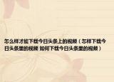 怎么樣才能下載今日頭條上的視頻（怎樣下載今日頭條里的視頻 如何下載今日頭條里的視頻）