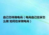 自己怎樣做電商（電商自己在家怎么做 如何在家做電商）