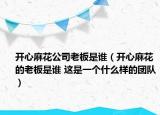 開心麻花公司老板是誰（開心麻花的老板是誰 這是一個什么樣的團隊）