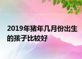 2019年豬年幾月份出生的孩子比較好