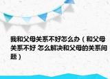 我和父母關系不好怎么辦（和父母關系不好 怎么解決和父母的關系問題）