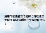運用辯證法的三個規(guī)律（辯證法三大規(guī)律 辯證法中的三個規(guī)律是什么）