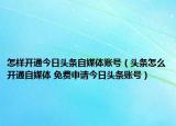 怎樣開通今日頭條自媒體賬號（頭條怎么開通自媒體 免費申請今日頭條賬號）