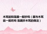 木耳能和蓮藕一起炒嗎（藕與木耳能一起吃嗎 蓮藕炒木耳的做法）
