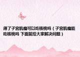 得了子宮肌瘤可以吃核桃嗎（子宮肌瘤能吃核桃嗎 下面就給大家解決問題）