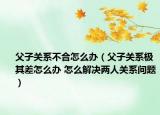 父子關(guān)系不合怎么辦（父子關(guān)系極其差怎么辦 怎么解決兩人關(guān)系問題）
