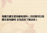 用藏方藏生堂泡腳有用嗎（月經(jīng)期可以用藏生堂泡腳嗎 女性應(yīng)該了解這些）