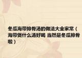 冬瓜海帶排骨湯的做法大全家常（海帶煲什么湯好喝 當(dāng)然是冬瓜排骨啦）