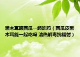 黑木耳跟西瓜一起吃嗎（西瓜皮黑木耳能一起吃嗎 清熱解毒抗輻射）