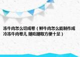 凍牛肉怎么切成卷（鮮牛肉怎么能制作成冷凍牛肉卷兒 隨吃隨取方便十足）