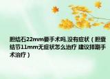 膽結(jié)石22mm要手術(shù)嗎,沒(méi)有癥狀（膽囊結(jié)節(jié)11mm無(wú)癥狀怎么治療 建議擇期手術(shù)治療）