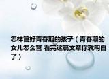 怎樣管好青春期的孩子（青春期的女兒怎么管 看完這篇文章你就明白了）