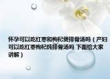 懷孕可以吃紅棗和枸杞煲排骨湯嗎（產(chǎn)婦可以吃紅棗枸杞燉排骨湯嗎 下面給大家講解）